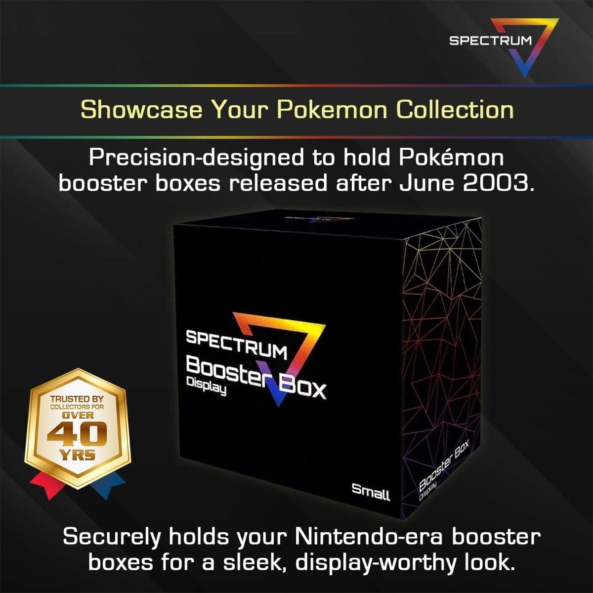 Spectrum Booster Box Display Case (Small) infographic, Showcase Your Pokemon Collection. Precision-designed to hold Pokemon booster boxes released after June 2003. Securely holds your Nintendo-era booster boxes for a sleek, display-worthy look.